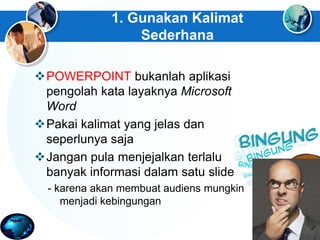 1. Gunakan Kalimat
Sederhana
POWERPOINT bukanlah aplikasi
pengolah kata layaknya Microsoft
Word
Pakai kalimat yang jelas dan
seperlunya saja
Jangan pula menjejalkan terlalu
banyak informasi dalam satu slide
- karena akan membuat audiens mungkin
menjadi kebingungan
 