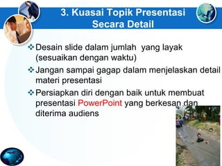 3. Kuasai Topik Presentasi
Secara Detail
Desain slide dalam jumlah yang layak
(sesuaikan dengan waktu)
Jangan sampai gagap dalam menjelaskan detail
materi presentasi
Persiapkan diri dengan baik untuk membuat
presentasi PowerPoint yang berkesan dan
diterima audiens
 