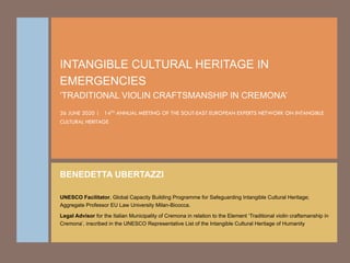 INTANGIBLE CULTURAL HERITAGE IN
EMERGENCIES
‘TRADITIONAL VIOLIN CRAFTSMANSHIP IN CREMONA’
26 JUNE 2020 | 14TH ANNUAL MEETING OF THE SOUT-EAST EUROPEAN EXPERTS NETWORK ON INTANGIBLE
CULTURAL HERITAGE
BENEDETTA UBERTAZZI
UNESCO Facilitator, Global Capacity Building Programme for Safeguarding Intangible Cultural Heritage;
Aggregate Professor EU Law University Milan-Bicocca.
Legal Advisor for the Italian Municipality of Cremona in relation to the Element ‘Traditional violin craftsmanship in
Cremona’, inscribed in the UNESCO Representative List of the Intangible Cultural Heritage of Humanity
 