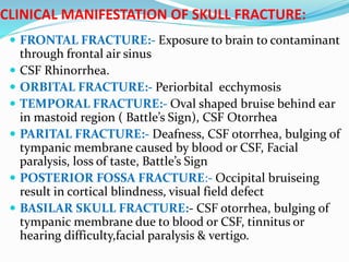 CLINICAL MANIFESTATION OF SKULL FRACTURE:
 FRONTAL FRACTURE:- Exposure to brain to contaminant
through frontal air sinus
 CSF Rhinorrhea.
 ORBITAL FRACTURE:- Periorbital ecchymosis
 TEMPORAL FRACTURE:- Oval shaped bruise behind ear
in mastoid region ( Battle’s Sign), CSF Otorrhea
 PARITAL FRACTURE:- Deafness, CSF otorrhea, bulging of
tympanic membrane caused by blood or CSF, Facial
paralysis, loss of taste, Battle’s Sign
 POSTERIOR FOSSA FRACTURE:- Occipital bruiseing
result in cortical blindness, visual field defect
 BASILAR SKULL FRACTURE:- CSF otorrhea, bulging of
tympanic membrane due to blood or CSF, tinnitus or
hearing difficulty,facial paralysis & vertigo.
 