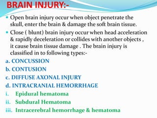 BRAIN INJURY:-
 Open brain injury occur when object penetrate the
skull, enter the brain & damage the soft brain tissue.
 Close ( blunt) brain injury occur when head acceleration
& rapidly deceleration or collides with another objects ,
it cause brain tissue damage . The brain injury is
classified in to following types:-
a. CONCUSSION
b. CONTUSION
c. DIFFUSE AXONAL INJURY
d. INTRACRANIAL HEMORRHAGE
i. Epidural hematoma
ii. Subdural Hematoma
iii. Intracerebral hemorrhage & hematoma
 