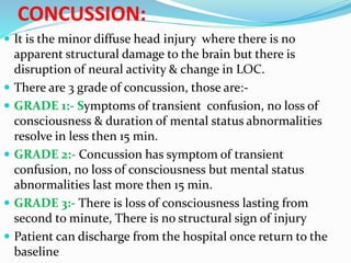 CONCUSSION:
 It is the minor diffuse head injury where there is no
apparent structural damage to the brain but there is
disruption of neural activity & change in LOC.
 There are 3 grade of concussion, those are:-
 GRADE 1:- Symptoms of transient confusion, no loss of
consciousness & duration of mental status abnormalities
resolve in less then 15 min.
 GRADE 2:- Concussion has symptom of transient
confusion, no loss of consciousness but mental status
abnormalities last more then 15 min.
 GRADE 3:- There is loss of consciousness lasting from
second to minute, There is no structural sign of injury
 Patient can discharge from the hospital once return to the
baseline
 