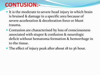 CONTUSION:-
 It is the moderate to severe head injury in which brain
is bruised & damage in a specific area because of
severe acceleration & deceleration force or blunt
trauma.
 Contusion are characterised by loss of consciousness
associated with stupor & confusion & neurologic
deficit without hematoma formation & hemorrhage in
to the tissue.
 The effect of injury peak after about 18 to 36 hour.
 