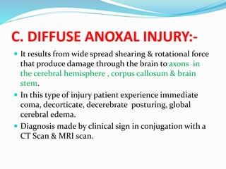 C. DIFFUSE ANOXAL INJURY:-
 It results from wide spread shearing & rotational force
that produce damage through the brain to axons in
the cerebral hemisphere , corpus callosum & brain
stem.
 In this type of injury patient experience immediate
coma, decorticate, decerebrate posturing, global
cerebral edema.
 Diagnosis made by clinical sign in conjugation with a
CT Scan & MRI scan.
 