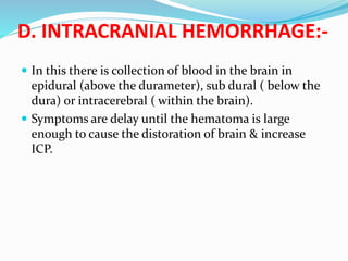 D. INTRACRANIAL HEMORRHAGE:-
 In this there is collection of blood in the brain in
epidural (above the durameter), sub dural ( below the
dura) or intracerebral ( within the brain).
 Symptoms are delay until the hematoma is large
enough to cause the distoration of brain & increase
ICP.
 