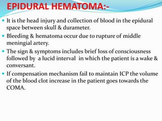 EPIDURAL HEMATOMA:-
 It is the head injury and collection of blood in the epidural
space between skull & durameter.
 Bleeding & hematoma occur due to rupture of middle
meningial artery.
 The sign & symptoms includes brief loss of consciousness
followed by a lucid interval in which the patient is a wake &
conversant.
 If compensation mechanism fail to maintain ICP the volume
of the blood clot increase in the patient goes towards the
COMA.
 