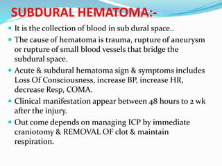 SUBDURAL HEMATOMA:-
 It is the collection of blood in sub dural space..
 The cause of hematoma is trauma, rupture of aneurysm
or rupture of small blood vessels that bridge the
subdural space.
 Acute & subdural hematoma sign & symptoms includes
Loss Of Consciousness, increase BP, increase HR,
decrease Resp, COMA.
 Clinical manifestation appear between 48 hours to 2 wk
after the injury.
 Out come depends on managing ICP by immediate
craniotomy & REMOVAL OF clot & maintain
respiration.
 