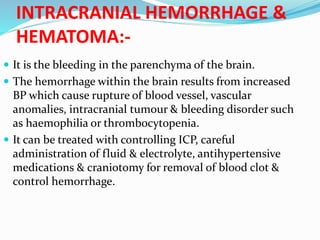 INTRACRANIAL HEMORRHAGE &
HEMATOMA:-
 It is the bleeding in the parenchyma of the brain.
 The hemorrhage within the brain results from increased
BP which cause rupture of blood vessel, vascular
anomalies, intracranial tumour & bleeding disorder such
as haemophilia or thrombocytopenia.
 It can be treated with controlling ICP, careful
administration of fluid & electrolyte, antihypertensive
medications & craniotomy for removal of blood clot &
control hemorrhage.
 