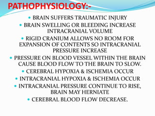 PATHOPHYSIOLOGY:-
 BRAIN SUFFERS TRAUMATIC INJURY
 BRAIN SWELLING OR BLEEDING INCREASE
INTRACRANIAL VOLUME
 RIGID CRANIUM ALLOWS NO ROOM FOR
EXPANSION OF CONTENTS SO INTRACRANIAL
PRESSURE INCREASE
 PRESSURE ON BLOOD VESSEL WITHIN THE BRAIN
CAUSE BLOOD FLOW TO THE BRAIN TO SLOW.
 CEREBRAL HYPOXIA & ISCHEMIA OCCUR
 INTRACRANIAL HYPOXIA & ISCHEMIA OCCUR
 INTRACRANIAL PRESSURE CONTINUE TO RISE,
BRAIN MAY HERNIATE
 CEREBRAL BLOOD FLOW DECREASE.
 