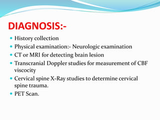 DIAGNOSIS:-
 History collection
 Physical examination:- Neurologic examination
 CT or MRI for detecting brain lesion
 Transcranial Doppler studies for measurement of CBF
viscocity
 Cervical spine X-Ray studies to determine cervical
spine trauma.
 PET Scan.
 
