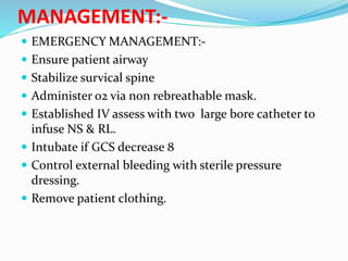 MANAGEMENT:-
 EMERGENCY MANAGEMENT:-
 Ensure patient airway
 Stabilize survical spine
 Administer o2 via non rebreathable mask.
 Established IV assess with two large bore catheter to
infuse NS & RL.
 Intubate if GCS decrease 8
 Control external bleeding with sterile pressure
dressing.
 Remove patient clothing.
 