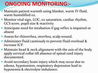 ONGOING MONITORING:-
 Maintain patient warmth using blanket, warm IV fluid,
warm humidified o2.
 Monitor vital sign, LOC, o2 saturation, cardiac rhythm,
GCS score, pupil size & reactivity
 Anticipate need for intubation if gag reflex is impaired or
absent
 Assess for rhinorrhea, otorrhea, scalp wound.
 Administer fluid cautiously to prevent fluid overload &
increase ICP.
 Maintain head & neck alignment with the axis of the body
apply cervical collar till absence of spinal cord injury
documented.
 Avoid secondary brain injury which may occur due to
edema, hypotension, respiratory depression lead to
hypoxemia & electrolyte imbalance.
 