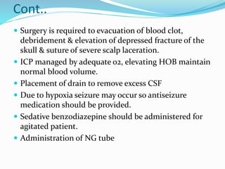 Cont..
 Surgery is required to evacuation of blood clot,
debridement & elevation of depressed fracture of the
skull & suture of severe scalp laceration.
 ICP managed by adequate o2, elevating HOB maintain
normal blood volume.
 Placement of drain to remove excess CSF
 Due to hypoxia seizure may occur so antiseizure
medication should be provided.
 Sedative benzodiazepine should be administered for
agitated patient.
 Administration of NG tube
 