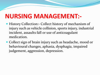 NURSING MANAGEMENT:-
 History Collection:- Collect history of mechanism of
injury such as vehicle collision, sports injury, industrial
incident, assaults fall or use of anticoagulant
medication.
 Collect sign of brain injury such as headache, mood or
behavioural changes, aphasia, dysphagia, impaired
judgement, aggression, depression.
 