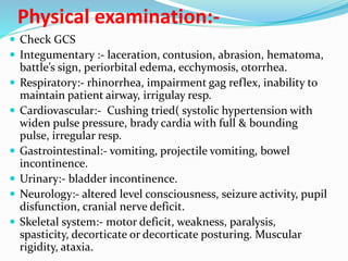 Physical examination:-
 Check GCS
 Integumentary :- laceration, contusion, abrasion, hematoma,
battle’s sign, periorbital edema, ecchymosis, otorrhea.
 Respiratory:- rhinorrhea, impairment gag reflex, inability to
maintain patient airway, irrigulay resp.
 Cardiovascular:- Cushing tried( systolic hypertension with
widen pulse pressure, brady cardia with full & bounding
pulse, irregular resp.
 Gastrointestinal:- vomiting, projectile vomiting, bowel
incontinence.
 Urinary:- bladder incontinence.
 Neurology:- altered level consciousness, seizure activity, pupil
disfunction, cranial nerve deficit.
 Skeletal system:- motor deficit, weakness, paralysis,
spasticity, decorticate or decorticate posturing. Muscular
rigidity, ataxia.
 