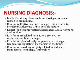 NURSING DIAGNOSIS:-
 Ineffective airway clearance & impaired gas exchange
related to brain injury.
 Risk for ineffective cerebral tissue perfusion related to
increase ICP, decrease CPP & possible seizure.
 Deficit fluid volume related to decreased LOC & hormonal
dysfunction .
 Risk for injury related to seizure, disorientation
restlessness or brain damage.
 Risk for imbalanced body temp related to damaged
temperature regulating mechanism in the brain.
 Risk for impaired sin integrity related to bed rest,
Hemiparesis, hemiplagia, immobility.
 