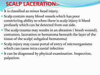 SCALP LACERATION:-
 It is classified as minor head injury.
 Scalp contain many blood vessels which has poor
constricting ability so when there is scalp injury it bleed
profusely which can be detected from out side.
 The scalp trauma may results in an abrasion ( brush wound),
contusion, laceration or hematoma beneath the layer of the
tissue of the scalp( subgaleal hematoma)
 Scalp injury may cause portal of entry of microorganisms
which can cause intra cranial infection
 It can be diagnosed by physical examination. Inspection,
palpation.
 
