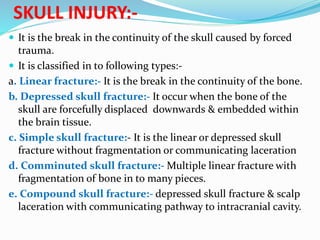 SKULL INJURY:-
 It is the break in the continuity of the skull caused by forced
trauma.
 It is classified in to following types:-
a. Linear fracture:- It is the break in the continuity of the bone.
b. Depressed skull fracture:- It occur when the bone of the
skull are forcefully displaced downwards & embedded within
the brain tissue.
c. Simple skull fracture:- It is the linear or depressed skull
fracture without fragmentation or communicating laceration
d. Comminuted skull fracture:- Multiple linear fracture with
fragmentation of bone in to many pieces.
e. Compound skull fracture:- depressed skull fracture & scalp
laceration with communicating pathway to intracranial cavity.
 