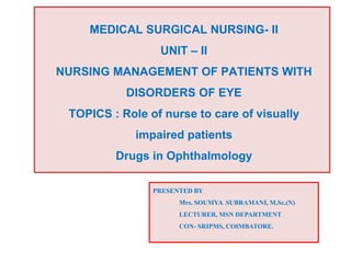MEDICAL SURGICAL NURSING- II
UNIT – II
NURSING MANAGEMENT OF PATIENTS WITH
DISORDERS OF EYE
TOPICS : Role of nurse to care of visually
impaired patients
Drugs in Ophthalmology
.
PRESENTED BY
Mrs. SOUMYA SUBRAMANI, M.Sc.(N)
LECTURER, MSN DEPARTMENT
CON- SRIPMS, COIMBATORE.
 