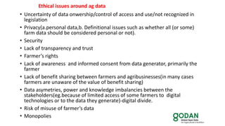 • Uncertainty of data onwership/control of access and use/not recognized in
legislation
• Privacy(a.personal data,b. Definitional issues such as whether all (or some)
farm data should be considered personal or not).
• Security
• Lack of transparency and trust
• Farmer’s rights
• Lack of awareness and informed consent from data generator, primarily the
farmer
• Lack of benefit sharing between farmers and agribusinesses(in many cases
farmers are unaware of the value of benefit sharing)
• Data asymetries, power and knowledge imbalancies between the
stakeholders(eg.because of limited access of some farmers to digital
technologies or to the data they generate)-digital divide.
• Risk of misuse of farmer’s data
• Monopolies
Ethical issues around ag data
 