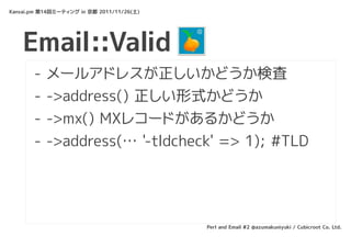 Kansai.pm 第14回ミーティング in 京都 2011/11/26(土)




    Email::Valid
       -   メールアドレスが正しいかどうか検査
       -   ->address() 正しい形式かどうか
       -   ->mx() MXレコードがあるかどうか
       -   ->address(… '-tldcheck' => 1); #TLD




                                           Perl and Email #2 @azumakuniyuki / Cubicroot Co. Ltd.
 