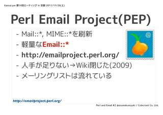 Kansai.pm 第14回ミーティング in 京都 2011/11/26(土)




    Perl Email Project(PEP)
       -   Mail::*, MIME::*を刷新
       -   軽量なEmail::*
       -   http://emailproject.perl.org/
       -   人手が足りない→Wiki閉じた(2009)
       -   メーリングリストは流れている


     http://emailproject.perl.org/
                                           Perl and Email #2 @azumakuniyuki / Cubicroot Co. Ltd.
 