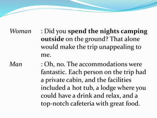 Woman : Did you spend the nights camping
outside on the ground? That alone
would make the trip unappealing to
me.
Man : Oh, no. The accommodations were
fantastic. Each person on the trip had
a private cabin, and the facilities
included a hot tub, a lodge where you
could have a drink and relax, and a
top-notch cafeteria with great food.
 