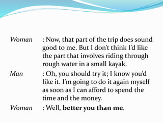 Woman : Now, that part of the trip does sound
good to me. But I don’t think I’d like
the part that involves riding through
rough water in a small kayak.
Man : Oh, you should try it; I know you’d
like it. I’m going to do it again myself
as soon as I can afford to spend the
time and the money.
Woman : Well, better you than me.
 