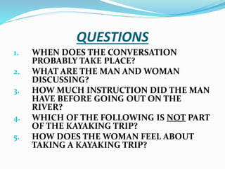 QUESTIONS
1. WHEN DOES THE CONVERSATION
PROBABLY TAKE PLACE?
2. WHAT ARE THE MAN AND WOMAN
DISCUSSING?
3. HOW MUCH INSTRUCTION DID THE MAN
HAVE BEFORE GOING OUT ON THE
RIVER?
4. WHICH OF THE FOLLOWING IS NOT PART
OF THE KAYAKING TRIP?
5. HOW DOES THE WOMAN FEEL ABOUT
TAKING A KAYAKING TRIP?
 