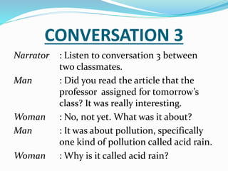 CONVERSATION 3
Narrator : Listen to conversation 3 between
two classmates.
Man : Did you read the article that the
professor assigned for tomorrow’s
class? It was really interesting.
Woman : No, not yet. What was it about?
Man : It was about pollution, specifically
one kind of pollution called acid rain.
Woman : Why is it called acid rain?
 