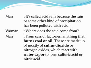 Man : It’s called acid rain because the rain
or some other kind of precipitation
has been polluted with acid.
Woman : Where does the acid come from?
Man : From cars or factories, anything that
burns coal or oil. These are made up
of mostly of sulfur dioxide or
nitrogen oxides, which react with
water vapor to form sulfuric acid or
nitric acid.
 