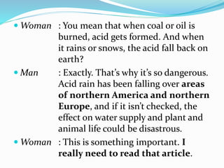  Woman : You mean that when coal or oil is
burned, acid gets formed. And when
it rains or snows, the acid fall back on
earth?
 Man : Exactly. That’s why it’s so dangerous.
Acid rain has been falling over areas
of northern America and northern
Europe, and if it isn’t checked, the
effect on water supply and plant and
animal life could be disastrous.
 Woman : This is something important. I
really need to read that article.
 