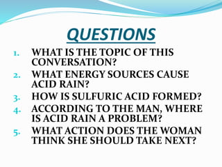 QUESTIONS
1. WHAT IS THE TOPIC OF THIS
CONVERSATION?
2. WHAT ENERGY SOURCES CAUSE
ACID RAIN?
3. HOW IS SULFURIC ACID FORMED?
4. ACCORDING TO THE MAN, WHERE
IS ACID RAIN A PROBLEM?
5. WHAT ACTION DOES THE WOMAN
THINK SHE SHOULD TAKE NEXT?
 