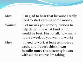 Man : I’m glad to hear that because I really
need to start earning some money,
Woman : Let me ask you some questions to
help determine what kind of job
would be best. First of all, how many
hours a week do you want to work?
Man : I need to work at least ten hours a
week, and I don’t think I can
handle more than twenty hours
with all the course I’m taking.
 
