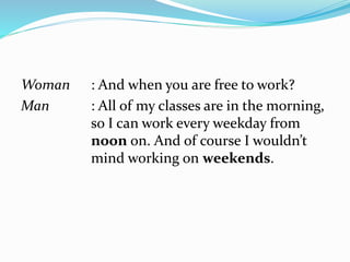 Woman : And when you are free to work?
Man : All of my classes are in the morning,
so I can work every weekday from
noon on. And of course I wouldn’t
mind working on weekends.
 
