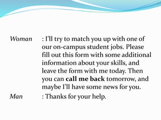 Woman : I’ll try to match you up with one of
our on-campus student jobs. Please
fill out this form with some additional
information about your skills, and
leave the form with me today. Then
you can call me back tomorrow, and
maybe I’ll have some news for you.
Man : Thanks for your help.
 