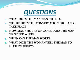 QUESTIONS
1. WHAT DOES THE MAN WANT TO DO?
2. WHERE DOES THE CONVERSATION PROBABLY
TAKE PLACE?
3. HOW MANY HOURS OF WORK DOES THE MAN
WANT PER WEEK?
4. WHEN CAN THE MAN WORK?
5. WHAT DOES THE WOMAN TELL THE MAN TO
DO TOMORROW?
 