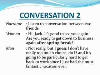 CONVERSATION 2
Narrator : Listen to conversation between two
friends.
Woman : Hi, Jack. It’s good to see you again.
Are you ready to get down to business
again after spring break?
Man : Not really, but I guess I don’t have
really too much choice, do I? and it’s
going to be particularly hard to get
back to work since I just had the most
fantastic vacation ever.
 