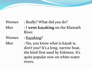 Woman : Really? What did you do?
Man : I went kayaking on the Klamath
River.
Woman : Kayaking?
Man : Yes, you know what is kayak is,
don’t you? It’s a long, narrow boat,
the kind first used by Eskimos. It’s
quite popular now on white-water
rivers.
 
