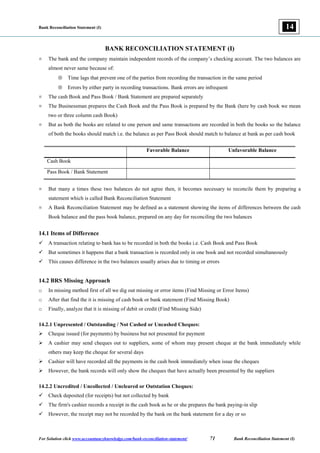 Bank Reconciliation Statement (I)
For Solution click www.accountancyknowledge.com/bank-reconciliation-statement/ 71 Bank Reconciliation Statement (I)
14
BANK RECONCILIATION STATEMENT (I)
¤ The bank and the company maintain independent records of the company’s checking account. The two balances are
almost never same because of:
 Time lags that prevent one of the parties from recording the transaction in the same period
 Errors by either party in recording transactions. Bank errors are infrequent
¤ The cash Book and Pass Book / Bank Statement are prepared separately
¤ The Businessman prepares the Cash Book and the Pass Book is prepared by the Bank (here by cash book we mean
two or three column cash Book)
¤ But as both the books are related to one person and same transactions are recorded in both the books so the balance
of both the books should match i.e. the balance as per Pass Book should match to balance at bank as per cash book
Favorable Balance Unfavorable Balance
Cash Book
Pass Book / Bank Statement
¤ But many a times these two balances do not agree then, it becomes necessary to reconcile them by preparing a
statement which is called Bank Reconciliation Statement
¤ A Bank Reconciliation Statement may be defined as a statement showing the items of differences between the cash
Book balance and the pass book balance, prepared on any day for reconciling the two balances
14.1 Items of Difference
 A transaction relating to bank has to be recorded in both the books i.e. Cash Book and Pass Book
 But sometimes it happens that a bank transaction is recorded only in one book and not recorded simultaneously
 This causes difference in the two balances usually arises due to timing or errors
14.2 BRS Missing Approach
o In missing method first of all we dig out missing or error items (Find Missing or Error Items)
o After that find the it is missing of cash book or bank statement (Find Missing Book)
o Finally, analyze that it is missing of debit or credit (Find Missing Side)
14.2.1 Unpresented / Outstanding / Not Cashed or Uncashed Cheques:
 Cheque issued (for payments) by business but not presented for payment
 A cashier may send cheques out to suppliers, some of whom may present cheque at the bank immediately while
others may keep the cheque for several days
 Cashier will have recorded all the payments in the cash book immediately when issue the cheques
 However, the bank records will only show the cheques that have actually been presented by the suppliers
14.2.2 Uncredited / Uncollected / Uncleared or Outstation Cheques:
 Check deposited (for receipts) but not collected by bank
 The firm's cashier records a receipt in the cash book as he or she prepares the bank paying-in slip
 However, the receipt may not be recorded by the bank on the bank statement for a day or so
 