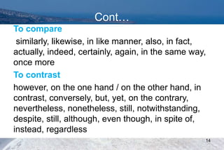 Cont…
To compare
similarly, likewise, in like manner, also, in fact,
actually, indeed, certainly, again, in the same way,
once more
To contrast
however, on the one hand / on the other hand, in
contrast, conversely, but, yet, on the contrary,
nevertheless, nonetheless, still, notwithstanding,
despite, still, although, even though, in spite of,
instead, regardless
14
 