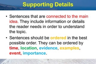 Supporting Details
• Sentences that are connected to the main
idea. They include information or details
the reader needs in order to understand
the topic.
• Sentences should be ordered in the best
possible order. They can be ordered by
time, location, evidence, examples,
event, importance.
7
 
