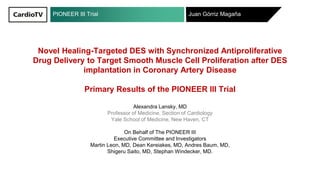 PIONEER III Trial Juan Górriz Magaña
Novel Healing-Targeted DES with Synchronized Antiproliferative
Drug Delivery to Target Smooth Muscle Cell Proliferation after DES
implantation in Coronary Artery Disease
Primary Results of the PIONEER III Trial
Alexandra Lansky, MD
Professor of Medicine, Section of Cardiology
Yale School of Medicine, New Haven, CT
On Behalf of The PIONEER III
Executive Committee and Investigators
Martin Leon, MD, Dean Kereiakes, MD, Andres Baum, MD,
Shigeru Saito, MD, Stephan Windecker, MD.
 