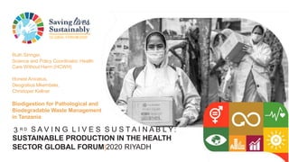 GLOBAL FORUM2020
3 R D S A V I N G L I V E S S U S T A I N A B L Y:
SUSTAINABLE PRODUCTION IN THE HEALTH
SECTOR GLOBAL FORUM|2020 RIYADH
Ruth Stringer,
Science and Policy Coordinator, Health
Care Without Harm (HCWH)
Honest Anicetus,
Deogratius Mkembela,
Christoper Kellner
Biodigestion for Pathological and
Biodegradable Waste Management
in Tanzania
 