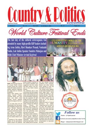 Country&PoliticsPolitical News Bulletin & BeyondNational Weekly dUVªh,.MikWfyfVDl
Volume: 4 No% 41 New Delhi 14- 20 March , 2016 Rs% 2/- Pages: 16
countryandpolitics.in
Vipin
Delhi: The last day of the Art
of Living's World Culture
Festival turned into a grand
finale with leaders across the
political spectrum attending
the mega event on Yamuna
floodplains.
Senior BJP leaders Arun
Jaitley, Suresh Prabhu,
Venkaiah Naidu and Amit
Shah and Delhi Chief
Minister Arvind Kejriwal
shared the stage at the func-
tion.
Art of Living Guru Sri Sri
Ravishankar, who had earlier
held meditation sessions with
Prime Minister Narendra
Modi, said he had invited
Congress chief Sonia Gandhi
and party vice-president
Rahul Gandhi too. "I guess
they were busy," he said as
the two leaders failed to turn
up.
In presence of the political
leaders, Sri Sri said political
parties should not politicise
events having a bearing on
the country's reputation and
suggested that the media
has been "harsh" in its criti-
cism of the World Culture
Festival.
The reference was to the
controversy that had erupted
ahead of the festival over the
venue, with local farmers and
environmentalists contending
that the expected 35 lakh
footfall will have a devastat-
ing effect on the delicate flora
and fauna of the area. As the
matter reached the National
Green Tribunal, the
Congress had pointed fin-
gers at the BJP, questioning
how necessary permissions
from the authorities were
secured for the event.
"We need a certain maturity. I
don't mind, but I request all
political parties. Whenever
such a grand event is being
organised, party politics
should be kept aside," Sri Sri
said, adding that his founda-
tion has already received
invitations from Australia,
Mexico and other nations
which wanted to host the
next edition of the event.
"You should come together
so that India's prestige on the
world stage rises... Other
counties are writing in, say-
ing they will help... The inter-
national press is asking why
the Indian media was so
harsh on us," the spiritual
leader said.
Calling the event a "Cultural
Olympics," he added,
"Organising such an event is
not easy. But people and
artists have come here from
all over the world with their
own money."
Replying to a query related to
his statement that he would
not pay the Rs. 5 crore fine
imposed by the NGT, he said
the green court has made it
clear that it was not a fine but
compensation to rejuvenate
the area.
jÉÜÄwVâÄàâÜxYxáà|ätÄXÇwáThe last day of the cultural extravaganza was
attended by many high-profile BJPleaders includ-
ing Arun Jaitley, Ravi Shankar Prasad, Venkaiah
Naidu, Lok Sabha Speaker Sumitra Mahajan and
Delhi Chief MinisterArvind Kejriwal
Blogger - vipingaurjournalist.blogspot.com/
Follow us
Twitter - @VipinGaurnai
facebook.com/countryandpoliticsweekly/?ref=hl
 