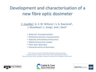 Development and characterisation of a
      new fibre optic dosimeter

     C. Gaedtke1, G. V. M. Williams1, S. G. Raymond2,
           J. Donaldson3, L. Greig3, and J. Steel3

              •       Materials: fluoroperovskites
              •       Photoluminescence measurements
              •       Optically stimulated luminescence
              •       Radioluminescence studies
              •       Fibre optic dosimeter
              •       Characterization of dosimeter

                  1
                  SCPS, Victoria University, PO Box 600, Wellington 6140, New Zealand
             2 IndustrialResearch Limited, PO Box 31310, Lower Hutt 5040, New Zealand
      3 Blood and Cancer Centre, Wellington Hospital, Private Bag 7902, Wellington, New Zealand
 