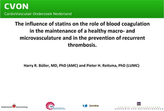 The influence of statins on the role of blood coagulation in the maintenance of a healthy macro- and microvasculature and in the prevention of recurrent thrombosis. Harry R. Büller, MD, PhD (AMC) and Pieter H. Reitsma, PhD (LUMC)   
