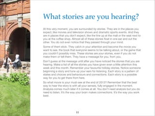 What stories are you hearing?!
At this very moment, you are surrounded by stories. They are in the places you
expect, like movies and television shows and dramatic sports events. And they
are in places that you don’t expect, like the line up at the mall or the seat next to
you at the coﬀee shop. Almost all of these stories ﬂoat in one ear and out the
other. You do not even notice that they passed through your mind.

Some of them stick. They catch in your attention and become the movie you
want to see, the book that everyone seems to be talking about, or the game that
you couldn’t possibly miss. These stories are your stories, even if you do not
make them or tell them. They have a message for you, from you.

Don’t guess at the message until after you have noticed the stories that you are
hearing. Make a list of all the stories you have given even a little attention this
week and this month. Remember your favourite holiday stories. Notice someone
beginning a story and tune up your ears for listening. Each story is a pattern of
states and choices and behaviours and connections. Each story is a possible
way for you to get there from here.

So what movie is your must-see at the end of 2013? Remember that the best
way to hear the story is with all your senses, fully engaged in the moment.
Analysis comes much later if it comes at all. You don’t need analysis but you do
need to listen. It’s the way your brain makes connections. It’s the way you work
best.

11

 