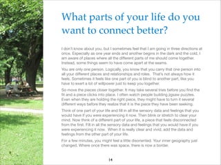 What parts of your life do you
want to connect better?!
I don’t know about you, but I sometimes feel that I am going in three directions at
once. Especially as one year ends and another begins in the dark and the cold, I
am aware of places where all the diﬀerent parts of me should come together.
Instead, some things seem to have come apart at the seams.

You are only one person. Logically, you know that you carry that one person into
all your diﬀerent places and relationships and roles. That’s not always how it
feels. Sometimes it feels like one part of you is blind to another part, like you
have to exert a lot of willpower just to keep you together.

So move the pieces closer together. It may take several tries before you ﬁnd the
ﬁt and a piece clicks into place. I often watch people building jigsaw puzzles.
Even when they are holding the right piece, they might have to turn it several
diﬀerent ways before they realize that it is the piece they have been seeking.

Think of one part of your life and ﬁll in all the sensory data and feelings that you
would have if you were experiencing it now. Then blink or stretch to clear your
mind. Now think of a diﬀerent part of your life, a piece that feels disconnected
from the ﬁrst. Fill in all the sensory data and feelings that you would have if you
were experiencing it now. When it is really clear and vivid, add the data and
feelings from the other part of your life. 

For a few minutes, you might feel a little disoriented. Your inner geography just
changed. Where once there was space, there is now a border.

14

 
