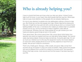 Who is already helping you?!
I have no doubt that there are times when you feel very alone. It doesn’t even
help much to know, in your head, that other people feel that way too. What does
help is to pay more attention to the people who are already helping you.

It’s nice to pay attention to people who are deliberately making a choice to help
you. But those are not the only people who help. Others help just by being who
they are. It might be a two year old with a smile as big as she is, or a brave friend
ﬁghting battles of her own, or someone who makes you believe that it is possible
(maybe not for you, but for someone) to keep it together under diﬃcult
circumstances. Whoever they are, these people let you get outside your own
head and observe good things at work in the world.

Think about them. Be curious about them. Be curious about what draws your
attention and what you respect and how you feel about being helped. You cannot
really stop being helped. Everyone helps sometimes. Everyone gets help. It’s not
so much our intention as it is the way the equipment works. Our brains depend
on input from other people almost as much as they depend on input from our
bodies. We are born wired for connection.

That’s why it feels good. Strange, a little unsafe, but good. Help comes from
sources we do not expect in ways we could not predict. Help comes from people
who are so diﬀerent from us that it’s a stretch to connect at all. The important
thing is that help comes. Look around and ﬁnd the traces it has been leaving in
your life.


15

 